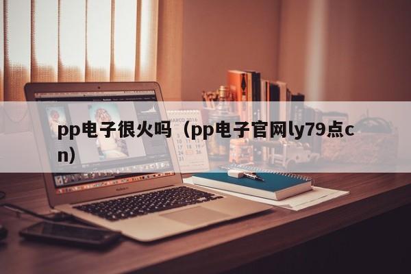 pp电子很火吗（pp电子官网ly79点cn）