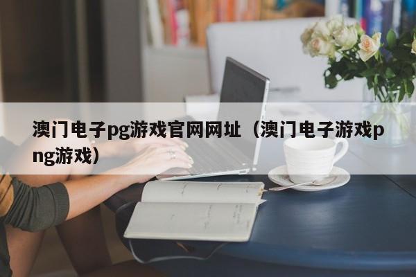 澳门电子pg游戏官网网址（澳门电子游戏png游戏）